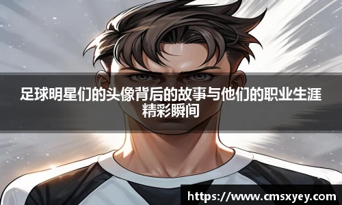 足球明星们的头像背后的故事与他们的职业生涯精彩瞬间