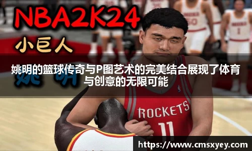 姚明的篮球传奇与P图艺术的完美结合展现了体育与创意的无限可能