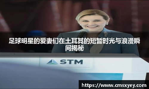 足球明星的爱妻们在土耳其的短暂时光与浪漫瞬间揭秘