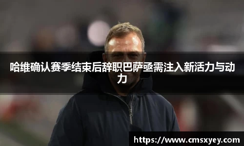 哈维确认赛季结束后辞职巴萨亟需注入新活力与动力