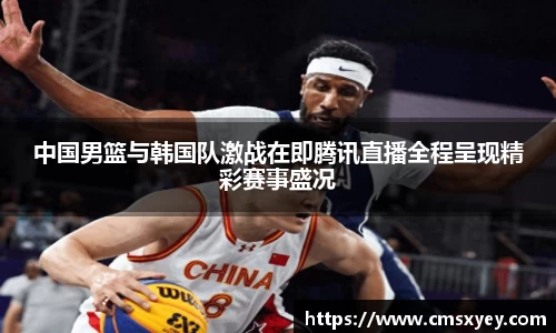 中国男篮与韩国队激战在即腾讯直播全程呈现精彩赛事盛况